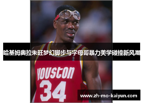 哈基姆奥拉朱旺梦幻脚步与字母哥暴力美学碰撞新风潮 哈基姆奥拉朱旺梦幻脚步与字母哥暴力美学碰撞新风潮